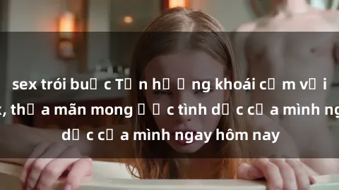 sex trói buộc Tận hưởng khoái cảm với gái xinh sex, thỏa mãn mong ước tình dục của mình ngay hôm nay