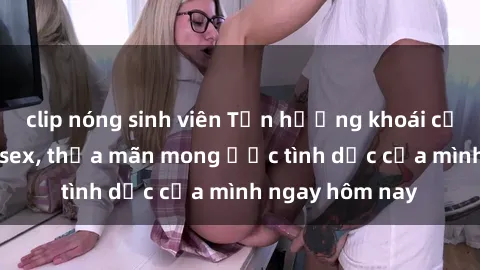 clip nóng sinh viên Tận hưởng khoái cảm với gái xinh sex, thỏa mãn mong ước tình dục của mình ngay hôm nay