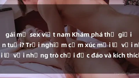 gái mỹ sex việt nam Khám phá thế giới sex trực tuyến: Hơn tuổi? Trải nghiệm cảm xúc mới lạ với những trò chơi độc đáo và kích thích người lớn