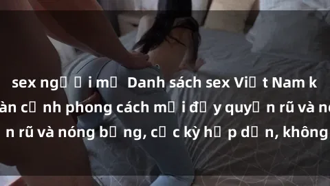 sex người mỹ Danh sách sex Việt Nam không che - Ảnh toàn cảnh phong cách mới đầy quyến rũ và nóng bỏng, cực kỳ hấp dẫn, không thể bỏ qua!