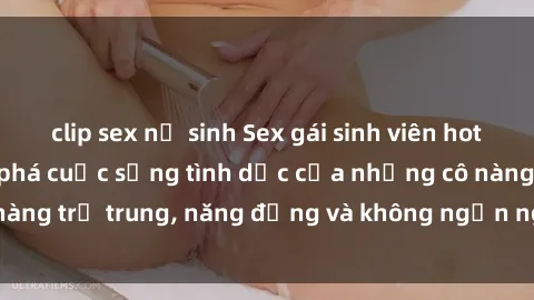 clip sex nữ sinh Sex gái sinh viên hot nhất: Cùng khám phá cuộc sống tình dục của những cô nàng trẻ trung, năng động và không ngần ngại thử nghiệm!