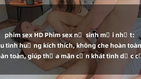 phim sex HD Phim sex nữ sinh mới nhất: Trải nghiệm nhiều tình huống kích thích, không che hoàn toàn, giúp thỏa mãn cơn khát tình dục của các bạn trẻ