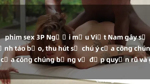 phim sex 3P Người mẫu Việt Nam gây sốt với loạt shoot ảnh táo bạo, thu hút sự chú ý của công chúng bằng vẻ đẹp quyến rũ và gợi cảm.