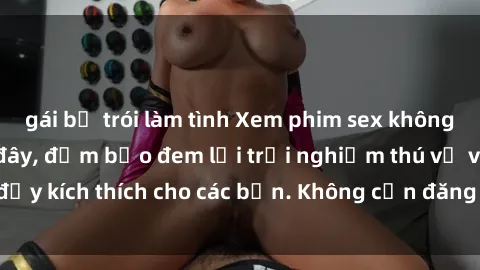gái bị trói làm tình Xem phim sex không che miễn phí tại đây, đảm bảo đem lại trải nghiệm thú vị và đầy kích thích cho các bạn. Không cần đăng ký, hoàn toàn miễn phí.