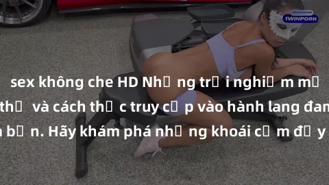 sex không che HD Những trải nghiệm mới lạ với sex tập thể và cách thức truy cập vào hành lang đam mê của bạn. Hãy khám phá những khoái cảm đầy kích thích với tập thể hấp dẫn!
