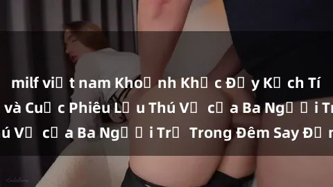 milf việt nam Khoảnh Khắc Đầy Kịch Tính: Sex  Việt Nam và Cuộc Phiêu Lưu Thú Vị của Ba Người Trẻ Trong Đêm Say Đắm