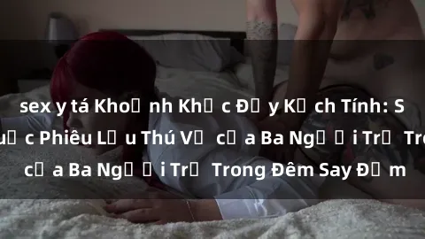 sex y tá Khoảnh Khắc Đầy Kịch Tính: Sex  Việt Nam và Cuộc Phiêu Lưu Thú Vị của Ba Người Trẻ Trong Đêm Say Đắm