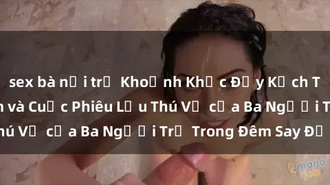 sex bà nội trợ Khoảnh Khắc Đầy Kịch Tính: Sex  Việt Nam và Cuộc Phiêu Lưu Thú Vị của Ba Người Trẻ Trong Đêm Say Đắm