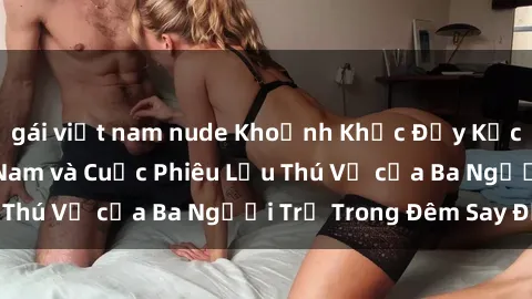 gái việt nam nude Khoảnh Khắc Đầy Kịch Tính: Sex  Việt Nam và Cuộc Phiêu Lưu Thú Vị của Ba Người Trẻ Trong Đêm Say Đắm