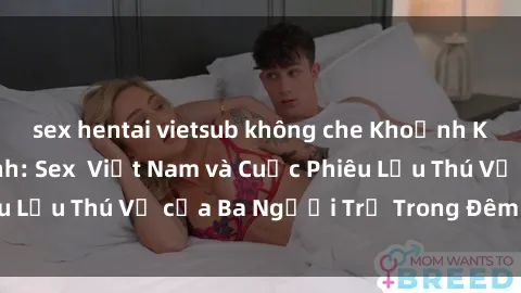 sex hentai vietsub không che Khoảnh Khắc Đầy Kịch Tính: Sex  Việt Nam và Cuộc Phiêu Lưu Thú Vị của Ba Người Trẻ Trong Đêm Say Đắm