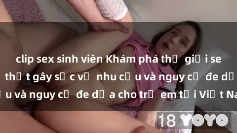 clip sex sinh viên Khám phá thế giới sex loli Việt Nam: Sự thật gây sốc về nhu cầu và nguy cơ đe dọa cho trẻ em tại Việt Nam