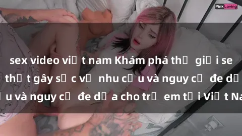 sex video việt nam Khám phá thế giới sex loli Việt Nam: Sự thật gây sốc về nhu cầu và nguy cơ đe dọa cho trẻ em tại Việt Nam