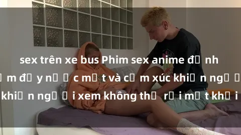 sex trên xe bus Phim sex anime đỉnh cao: Những tác phẩm đầy nước mắt và cảm xúc khiến người xem không thể rời mắt khỏi màn hình