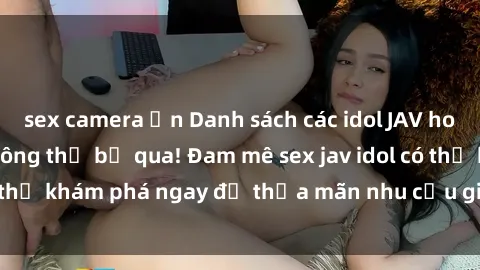 sex camera ẩn Danh sách các idol JAV hot nhất hiện nay không thể bỏ qua! Đam mê sex jav idol có thể khám phá ngay để thỏa mãn nhu cầu giải trí của mình!